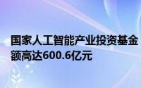 国家人工智能产业投资基金（有限合伙）正式设立，总出资额高达600.6亿元