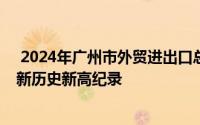  2024年广州市外贸进出口总额突破12万亿元，年度规模刷新历史新高纪录