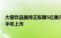 大窑饮品据传正酝酿5亿美元香港IPO计划，目标2025年下半年上市