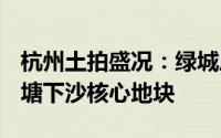 杭州土拍盛况：绿城斥资20.13亿成功夺得钱塘下沙核心地块