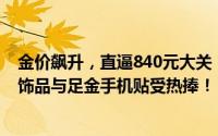 金价飙升，直逼840元大关！黄金店铺春节延期休假，蛇金饰品与足金手机贴受热捧！